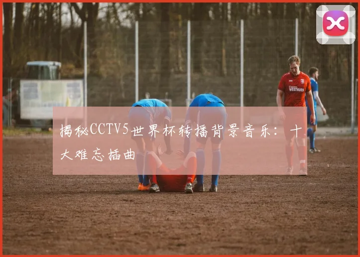 揭秘CCTV5世界杯转播背景音乐：十大难忘插曲