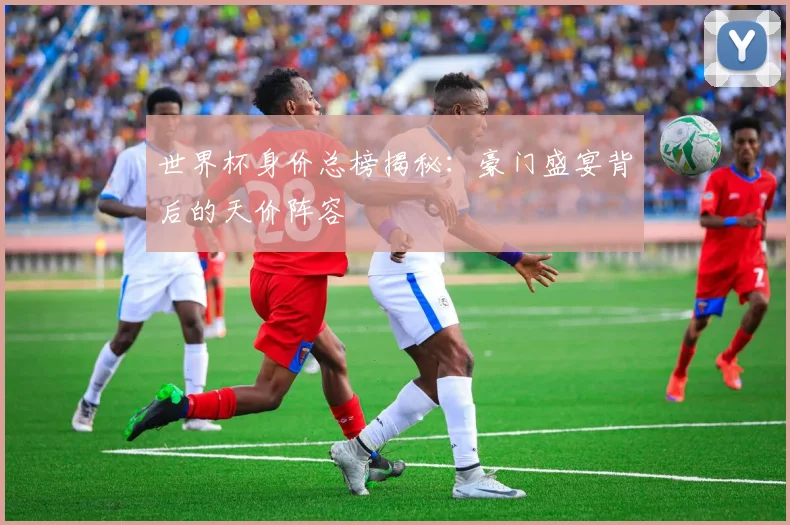 世界杯身价总榜揭秘：豪门盛宴背后的天价阵容